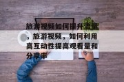 旅游视频如何提升流量,旅游视频,如何利用高互动性提高观看量和分享率 旅游视频如何提升流量,旅游视频,如何利用高互动性提高观看量和分享率