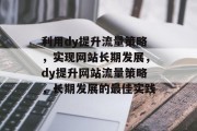 利用dy提升流量策略,实现网站长期发展,dy提升网站流量策略,长期发展的最佳实践 利用dy提升流量策略,实现网站长期发展,dy提升网站流量策略,长期发展的最佳实践