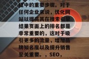 SEO(搜索引擎优化)是网站设计和推广过程中的重要步骤。对于任何企业来说,优化网站以提高其在搜索引擎结果页面上的排名都是非常重要的,这对于吸引更多的流量,增加品牌知名度以及提升销售至关重要。,SEO,提高网站排名的关键步骤 SEO(搜索引擎优化)是网站设计和推广过程中的重要步骤。对于任何企业来说,优化网站以提高其在搜索引擎结果页面上的排名都是非常重要的,这对于吸引更多的流量,增加品牌知名度以及提升销售至关重要。,SEO,提高网站排名的关键步骤