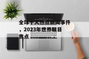 全球十大热点新闻事件，2023年世界瞩目焦点
