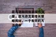 亚马逊如何快速提升流量,亚马逊流量增长策略揭秘,一个有效的方法分享 亚马逊如何快速提升流量,亚马逊流量增长策略揭秘,一个有效的方法分享