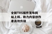 全新TRS插件发布网站上线,助力内容创作者高效升级 全新TRS插件发布网站上线,助力内容创作者高效升级