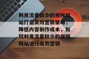 利用流量较少的视频网站打造高效营销策略,降低内容制作成本,如何利用流量较少的视频网站进行高效营销 利用流量较少的视频网站打造高效营销策略,降低内容制作成本,如何利用流量较少的视频网站进行高效营销