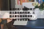 亲子时光!深度探索三亚儿童乐园的乐趣,三亚儿童乐园深度探索,一场亲子游乐盛宴 亲子时光!深度探索三亚儿童乐园的乐趣,三亚儿童乐园深度探索,一场亲子游乐盛宴