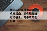 如何玩波克捕鱼游戏?攻略指南,教你轻松玩过桥捕鱼,高手攻略全公开 如何玩波克捕鱼游戏?攻略指南,教你轻松玩过桥捕鱼,高手攻略全公开