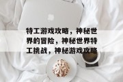 特工游戏攻略,神秘世界的冒险,神秘世界特工挑战,神秘游戏攻略 特工游戏攻略,神秘世界的冒险,神秘世界特工挑战,神秘游戏攻略