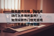 橙光游戏攻略,如何成功打入市场并盈利?,如何玩转热门橙光游戏,打开商业帝国之路 橙光游戏攻略,如何成功打入市场并盈利?,如何玩转热门橙光游戏,打开商业帝国之路