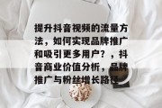 提升抖音视频的流量方法,如何实现品牌推广和吸引更多用户?,抖音商业价值分析,品牌推广与粉丝增长路径 提升抖音视频的流量方法,如何实现品牌推广和吸引更多用户?,抖音商业价值分析,品牌推广与粉丝增长路径