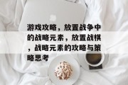 游戏攻略,放置战争中的战略元素,放置战棋,战略元素的攻略与策略思考 游戏攻略,放置战争中的战略元素,放置战棋,战略元素的攻略与策略思考