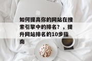 如何提高你的网站在搜索引擎中的排名?,提升网站排名的10步指南 如何提高你的网站在搜索引擎中的排名?,提升网站排名的10步指南
