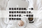 异生缘手游攻略,一场穿越世界的探险之旅,异生缘手游,一场穿越世界的探险