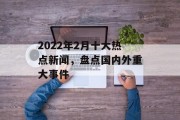 2022年2月十大热点新闻，盘点国内外重大事件