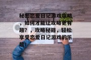 秘密恋爱日记游戏攻略，如何才能让攻略更有趣？，攻略秘籍，轻松享受恋爱日记游戏的乐趣！