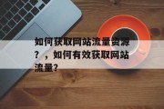如何获取网站流量资源?,如何有效获取网站流量? 如何获取网站流量资源?,如何有效获取网站流量?