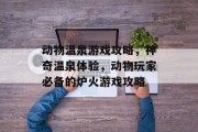 动物温泉游戏攻略,神奇温泉体验,动物玩家必备的炉火游戏攻略 动物温泉游戏攻略,神奇温泉体验,动物玩家必备的炉火游戏攻略