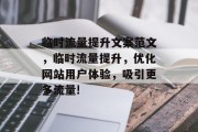 临时流量提升文案范文,临时流量提升,优化网站用户体验,吸引更多流量! 临时流量提升文案范文,临时流量提升,优化网站用户体验,吸引更多流量!