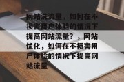 网站洗流量,如何在不损害用户体验的情况下提高网站流量?,网站优化,如何在不损害用户体验的情况下提高网站流量 网站洗流量,如何在不损害用户体验的情况下提高网站流量?,网站优化,如何在不损害用户体验的情况下提高网站流量