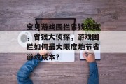 宝贝游戏围栏省钱攻略,省钱大侦探,游戏围栏如何最大限度地节省游戏成本? 宝贝游戏围栏省钱攻略,省钱大侦探,游戏围栏如何最大限度地节省游戏成本?