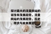 探讨最大的流量网站的诞生和发展趋势,流量网站的发展趋势,历史、现状与未来展望 探讨最大的流量网站的诞生和发展趋势,流量网站的发展趋势,历史、现状与未来展望