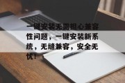 一键安装无需担心兼容性问题,一键安装新系统,无缝兼容,安全无忧! 一键安装无需担心兼容性问题,一键安装新系统,无缝兼容,安全无忧!