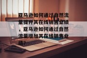 亚马逊如何通过自然流量提升其在线销售业绩,亚马逊如何通过自然流量增加其在线销售业绩?
