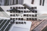 凡仙游戏攻略——如何在玩到最不爽的时候保持动力!,降低玩仙游戏的不爽感,怎样在压力下保持动力 凡仙游戏攻略——如何在玩到最不爽的时候保持动力!,降低玩仙游戏的不爽感,怎样在压力下保持动力