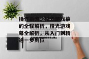 操作指南,橙光游戏幕的全程解析,橙光游戏幕全解析,从入门到精通一步到位
