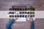 如何使用富士插件下载网站？，如何快速轻松地安装和使用富士插件？