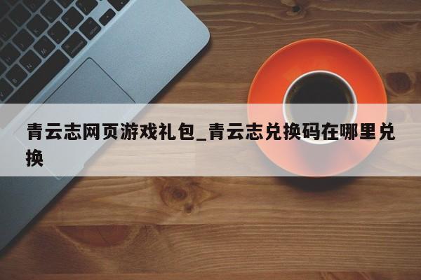 青云志网页游戏礼包_青云志兑换码在哪里兑换