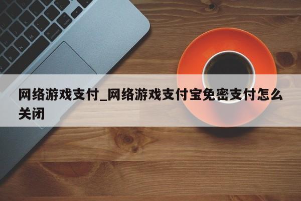 网络游戏支付_网络游戏支付宝免密支付怎么关闭