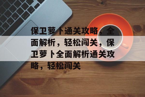 保卫萝卜通关攻略,全面解析,轻松闯关,保卫萝卜全面解析通关攻略,轻松闯关 保卫萝卜通关攻略,全面解析,轻松闯关,保卫萝卜全面解析通关攻略,轻松闯关