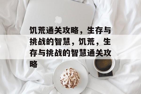 饥荒通关攻略,生存与挑战的智慧,饥荒,生存与挑战的智慧通关攻略 饥荒通关攻略,生存与挑战的智慧,饥荒,生存与挑战的智慧通关攻略
