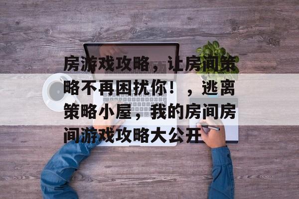 房游戏攻略,让房间策略不再困扰你!,逃离策略小屋,我的房间房间游戏攻略大公开 房游戏攻略,让房间策略不再困扰你!,逃离策略小屋,我的房间房间游戏攻略大公开