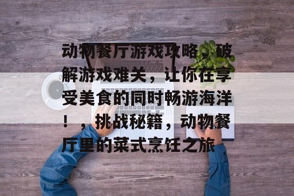 动物餐厅游戏攻略,破解游戏难关,让你在享受美食的同时畅游海洋!,挑战秘籍,动物餐厅里的菜式烹饪之旅 动物餐厅游戏攻略,破解游戏难关,让你在享受美食的同时畅游海洋!,挑战秘籍,动物餐厅里的菜式烹饪之旅