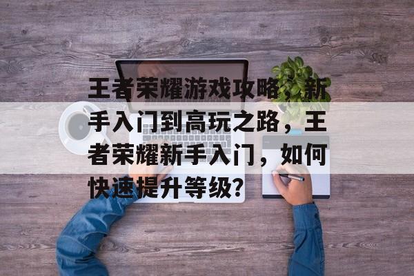 王者荣耀游戏攻略,新手入门到高玩之路,王者荣耀新手入门,如何快速提升等级? 王者荣耀游戏攻略,新手入门到高玩之路,王者荣耀新手入门,如何快速提升等级?