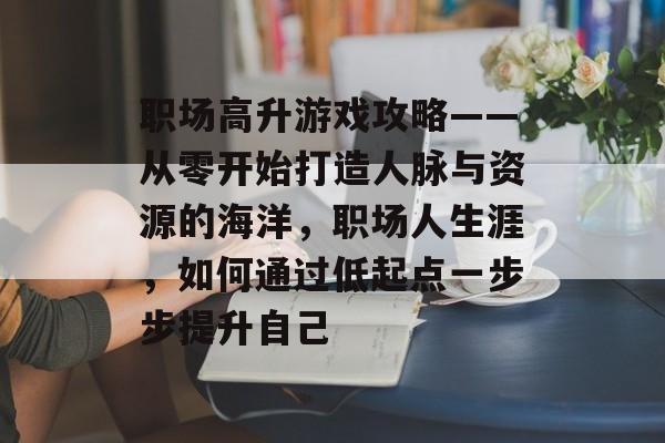 职场高升游戏攻略——从零开始打造人脉与资源的海洋，职场人生涯，如何通过低起点一步步提升自己