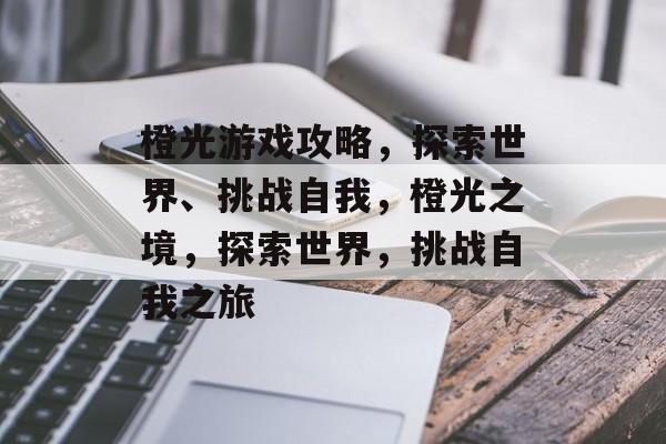 橙光游戏攻略,探索世界、挑战自我,橙光之境,探索世界,挑战自我之旅 橙光游戏攻略,探索世界、挑战自我,橙光之境,探索世界,挑战自我之旅