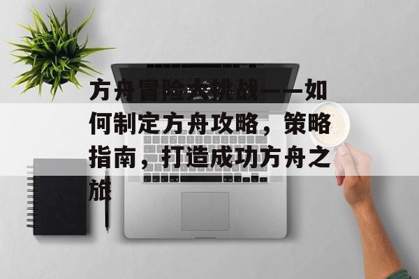 方舟冒险大挑战——如何制定方舟攻略,策略指南,打造成功方舟之旅 方舟冒险大挑战——如何制定方舟攻略,策略指南,打造成功方舟之旅