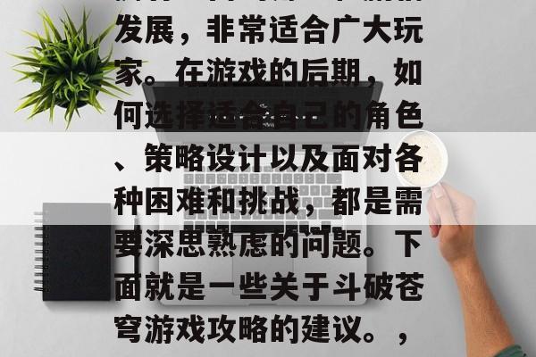 斗破苍穹是一款极具挑战性的大型网络游戏,拥有丰富的角色和剧情发展,非常适合广大玩家。在游戏的后期,如何选择适合自己的角色、策略设计以及面对各种困难和挑战,都是需要深思熟虑的问题。下面就是一些关于斗破苍穹游戏攻略的建议。,斗破苍穹,攻略大揭秘!如何做出最佳的选择与应对挑战? 斗破苍穹是一款极具挑战性的大型网络游戏,拥有丰富的角色和剧情发展,非常适合广大玩家。在游戏的后期,如何选择适合自己的角色、策略设计以及面对各种困难和挑战,都是需要深思熟虑的问题。下面就是一些关于斗破苍穹游戏攻略的建议。,斗破苍穹,攻略大揭秘!如何做出最佳的选择与应对挑战?