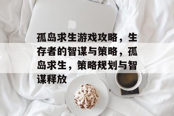 孤岛求生游戏攻略,生存者的智谋与策略,孤岛求生,策略规划与智谋释放 孤岛求生游戏攻略,生存者的智谋与策略,孤岛求生,策略规划与智谋释放