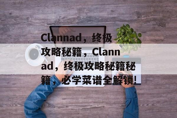 Clannad,终极攻略秘籍,Clannad,终极攻略秘籍秘籍,必学菜谱全解锁! Clannad,终极攻略秘籍,Clannad,终极攻略秘籍秘籍,必学菜谱全解锁!