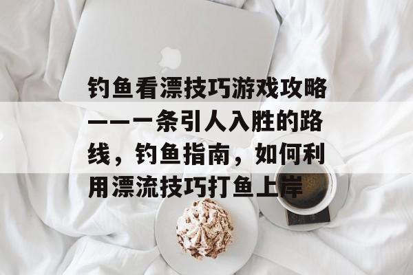 钓鱼看漂技巧游戏攻略——一条引人入胜的路线,钓鱼指南,如何利用漂流技巧打鱼上岸 钓鱼看漂技巧游戏攻略——一条引人入胜的路线,钓鱼指南,如何利用漂流技巧打鱼上岸