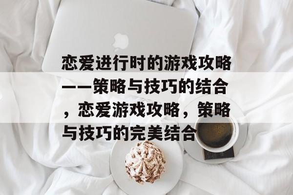 恋爱进行时的游戏攻略——策略与技巧的结合,恋爱游戏攻略,策略与技巧的完美结合 恋爱进行时的游戏攻略——策略与技巧的结合,恋爱游戏攻略,策略与技巧的完美结合