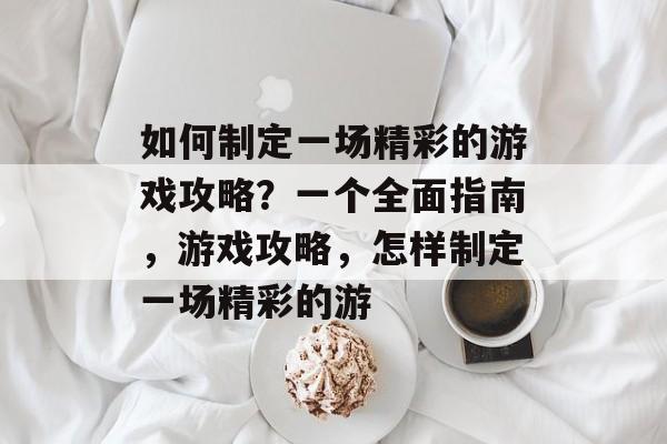 如何制定一场精彩的游戏攻略?一个全面指南,游戏攻略,怎样制定一场精彩的游 如何制定一场精彩的游戏攻略?一个全面指南,游戏攻略,怎样制定一场精彩的游