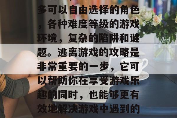 逃脱游戏是一种以策略和技巧为主导的休闲娱乐活动,其中包含着许多可以自由选择的角色,各种难度等级的游戏环境,复杂的陷阱和谜题。逃离游戏的攻略是非常重要的一步,它可以帮助你在享受游戏乐趣的同时,也能够更有效地解决游戏中遇到的问题。,逃离策略与技巧,深度探索逃离游戏的全面指南 逃脱游戏是一种以策略和技巧为主导的休闲娱乐活动,其中包含着许多可以自由选择的角色,各种难度等级的游戏环境,复杂的陷阱和谜题。逃离游戏的攻略是非常重要的一步,它可以帮助你在享受游戏乐趣的同时,也能够更有效地解决游戏中遇到的问题。,逃离策略与技巧,深度探索逃离游戏的全面指南
