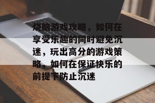 烧脑游戏攻略，如何在享受乐趣的同时避免沉迷，玩出高分的游戏策略，如何在保证快乐的前提下防止沉迷