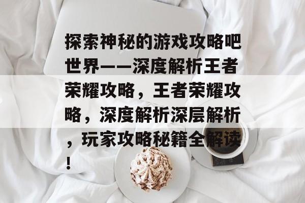 探索神秘的游戏攻略吧世界——深度解析王者荣耀攻略，王者荣耀攻略，深度解析深层解析，玩家攻略秘籍全解读！