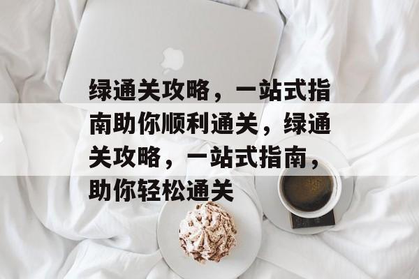 绿通关攻略,一站式指南助你顺利通关,绿通关攻略,一站式指南,助你轻松通关 绿通关攻略,一站式指南助你顺利通关,绿通关攻略,一站式指南,助你轻松通关