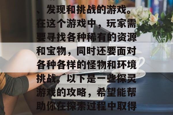 探灵是一款让玩家在探险游戏世界中进行探索、发现和挑战的游戏。在这个游戏中,玩家需要寻找各种稀有的资源和宝物,同时还要面对各种各样的怪物和环境挑战。以下是一些探灵游戏的攻略,希望能帮助你在探索过程中取得成功。,探灵攻略,寻找稀有资源并应对挑战 探灵是一款让玩家在探险游戏世界中进行探索、发现和挑战的游戏。在这个游戏中,玩家需要寻找各种稀有的资源和宝物,同时还要面对各种各样的怪物和环境挑战。以下是一些探灵游戏的攻略,希望能帮助你在探索过程中取得成功。,探灵攻略,寻找稀有资源并应对挑战