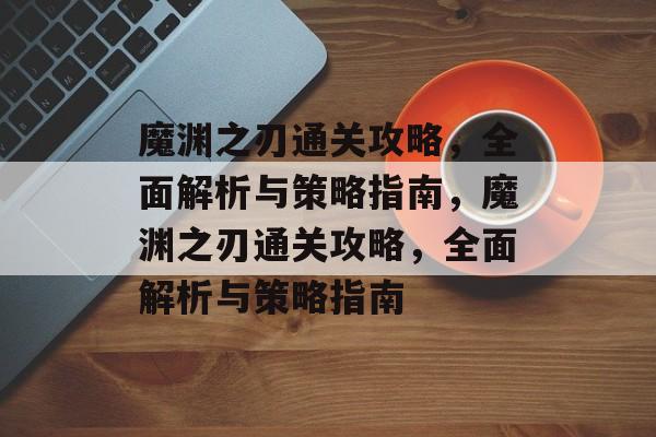 魔渊之刃通关攻略,全面解析与策略指南,魔渊之刃通关攻略,全面解析与策略指南 魔渊之刃通关攻略,全面解析与策略指南,魔渊之刃通关攻略,全面解析与策略指南